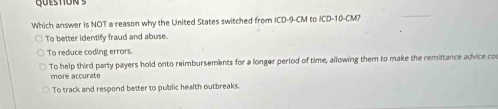 Which answer is NOT a reason why the United States switched from ICD-9-CM to ICD- 10-CM?
To better identify fraud and abuse.
To reduce coding errors.
To help third party payers hold onto reimbursements for a longer period of time, allowing them to make the remittance advice co
more accurate
To track and respond better to public health outbreaks.