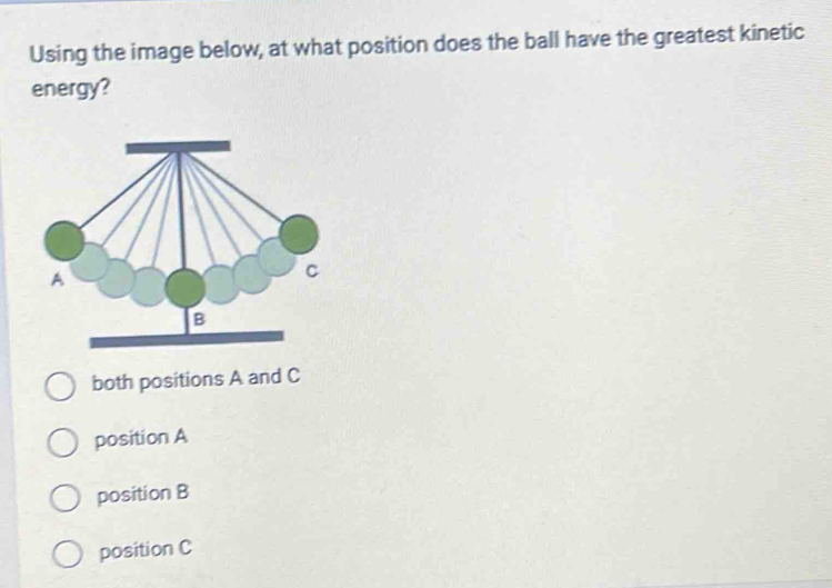 Using the image below, at what position does the ball have the greatest kinetic
energy?
both positions A and C
position A
position B
position C