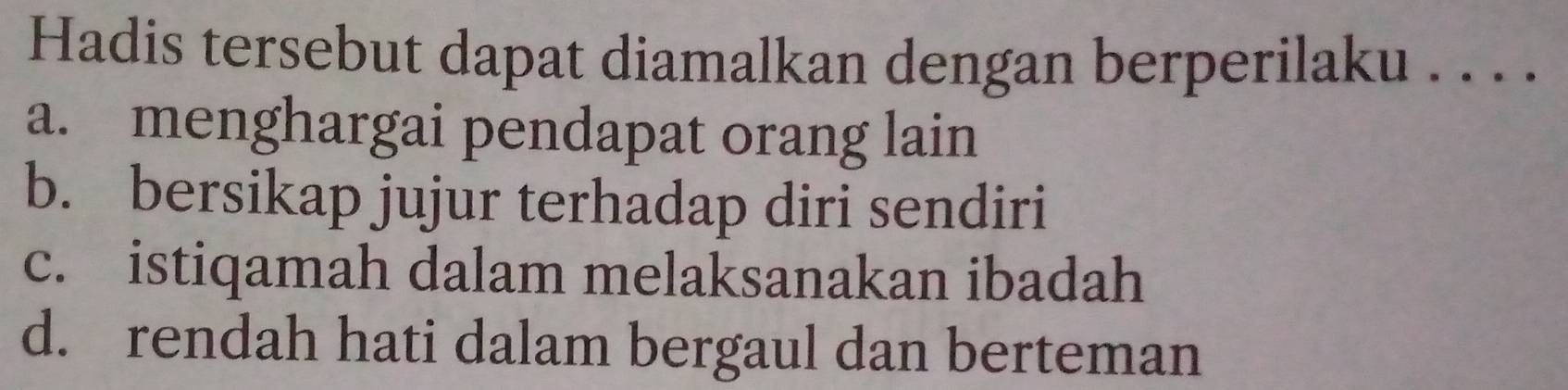 Hadis tersebut dapat diamalkan dengan berperilaku . . . .
a. menghargai pendapat orang lain
b. bersikap jujur terhadap diri sendiri
c. istiqamah dalam melaksanakan ibadah
d. rendah hati dalam bergaul dan berteman