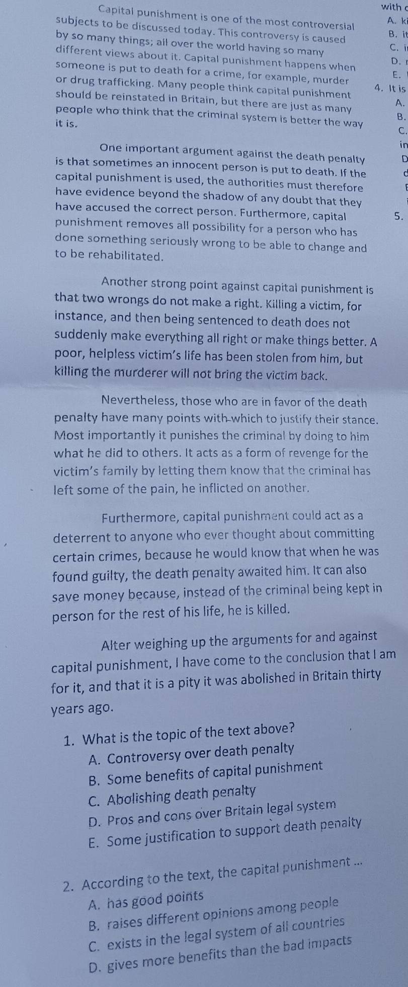 with 
Capital punishment is one of the most controversial
A. ki
subjects to be discussed today. This controversy is caused B. it
by so many things; all over the world having so many C.i
different views about it. Capital punishment happens when
D. r
someone is put to death for a crime, for example, murder E.
or drug trafficking. Many people think capital punishment 4. It is
should be reinstated in Britain, but there are just as many
A.
people who think that the criminal system is better the way C.
it is.
B.
in
One important argument against the death penalty D
is that sometimes an innocent person is put to death. If the
capital punishment is used, the authorities must therefore
have evidence beyond the shadow of any doubt that they
have accused the correct person. Furthermore, capital 5.
punishment removes all possibility for a person who has
done something seriously wrong to be able to change and
to be rehabilitated.
Another strong point against capital punishment is
that two wrongs do not make a right. Killing a victim, for
instance, and then being sentenced to death does not
suddenly make everything all right or make things better. A
poor, helpless victim’s life has been stolen from him, but
killing the murderer will not bring the victim back.
Nevertheless, those who are in favor of the death
penalty have many points with which to justify their stance.
Most importantly it punishes the criminal by doing to him
what he did to others. It acts as a form of revenge for the
victim’s family by letting them know that the criminal has
left some of the pain, he inflicted on another.
Furthermore, capital punishment could act as a
deterrent to anyone who ever thought about committing
certain crimes, because he would know that when he was
found guilty, the death penalty awaited him. It can also
save money because, instead of the criminal being kept in
person for the rest of his life, he is killed.
Alter weighing up the arguments for and against
capital punishment, I have come to the conclusion that I am
for it, and that it is a pity it was abolished in Britain thirty
years ago.
1. What is the topic of the text above?
A. Controversy over death penalty
B. Some benefits of capital punishment
C. Abolishing death penalty
D. Pros and cons over Britain legal system
E. Some justification to support death penalty
2. According to the text, the capital punishment ...
A. has good points
B. raises different opinions among people
C. exists in the legal system of all countries
D. gives more benefits than the bad impacts