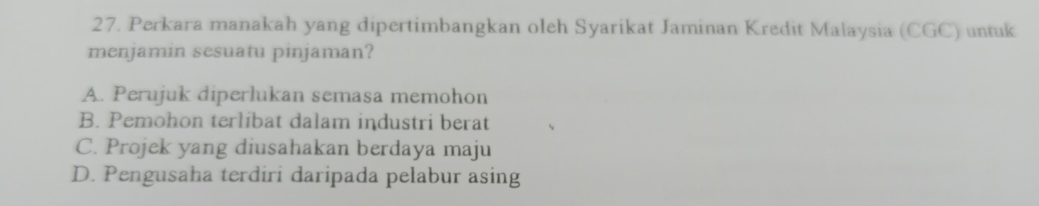 Perkara manakah yang dipertimbangkan oleh Syarikat Jaminan Kredit Malaysia (CGC) untuk
menjamin sesuatu pinjaman?
A. Perujuk diperlukan semasa memohon
B. Pemohon terlibat dalam industri berat
C. Projek yang diusahakan berdaya maju
D. Pengusaha terdiri daripada pelabur asing