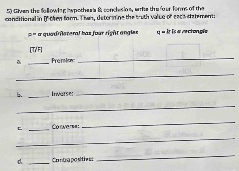 Given the following hypothesis & conclusion, write the four forms of the 
conditional in if-then form. Then, determine the truth value of each statement:
p=a quadrilateral has four right angles q=it is a rectangle 
(T/F) 
a. _Premise: 
_ 
_ 
b. _Inverse: 
_ 
_ 
C. _Converse: 
_ 
_ 
d, _Contrapositive: 
_