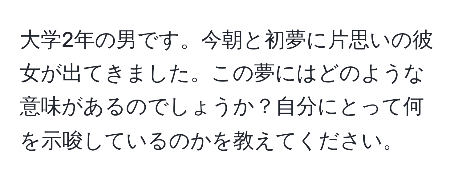 大学2年の男です。今朝と初夢に片思いの彼女が出てきました。この夢にはどのような意味があるのでしょうか？自分にとって何を示唆しているのかを教えてください。