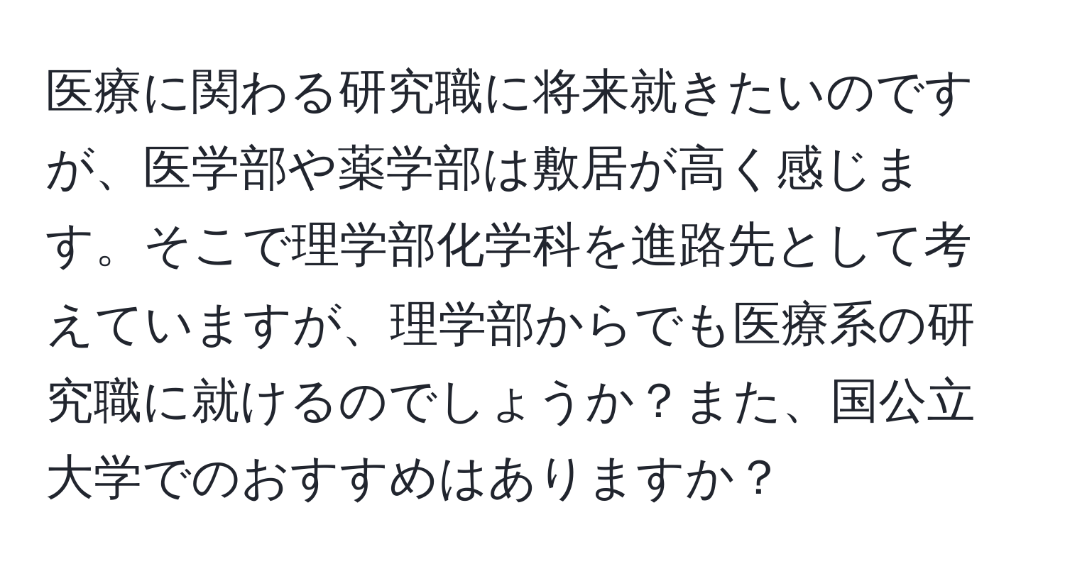 医療に関わる研究職に将来就きたいのですが、医学部や薬学部は敷居が高く感じます。そこで理学部化学科を進路先として考えていますが、理学部からでも医療系の研究職に就けるのでしょうか？また、国公立大学でのおすすめはありますか？