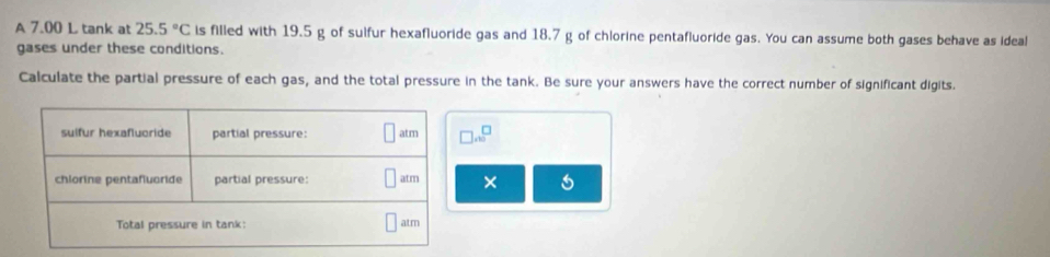 A 7.00 L tank at 25.5°C is filled with 19.5 g of sulfur hexafluoride gas and 18.7 g of chlorine pentafluoride gas. You can assume both gases behave as ideal 
gases under these conditions. 
Calculate the partial pressure of each gas, and the total pressure in the tank. Be sure your answers have the correct number of significant digits.
 □ /10 
×