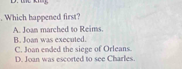 the kmg. Which happened first?
A. Joan marched to Reims.
B. Joan was executed.
C. Joan ended the siege of Orleans.
D. Joan was escorted to see Charles.