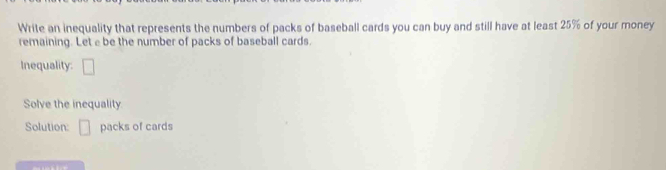 Write an inequality that represents the numbers of packs of baseball cards you can buy and still have at least 25% of your money 
remaining. Let e be the number of packs of baseball cards. 
Inequality: □ 
Solve the inequality 
Solution: □ packs of cards