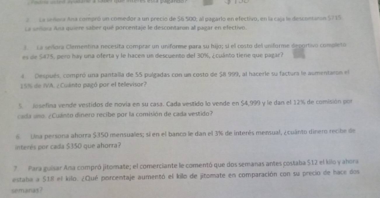 ee tola ustee audane a saber que interes esta paganda ? 
2 La señora Ana compró un comedor a un precio de $6 500; al pagarlo en efectivo, en la caja le descontaron $715
La señora Ana quiere saber qué porcentaje le descontaron al pagar en efectivo. 
3. La señora Clementina necesita comprar un uniforme para su hijo; si el costo del uniforme deportivo completo 
es de $475, pero hay una oferta y le hacen un descuento del 30%, ¿cuánto tiene que pagar? 
4 Después, compró una pantalla de 55 pulgadas con un costo de $8 999, al hacerie su factura le aumentaron el
15% de IVA. ¿Cuanto pagó por el televisor? 
5 Josefina vende vestidos de novia en su casa. Cada vestido lo vende en $4,999 y le dan el 12% de comisión por 
cada uno. ¿Cuánto dinero recibe por la comisión de cada vestido? 
6 Una persona ahorra $350 mensuales; sí en el banco le dan el 3% de interés mensual, ¿cuánto dinero recibe de 
interés por cada $350 que ahorra? 
7 Para guisar Ana compró jitomate; el comerciante le comentó que dos semanas antes costaba $12 el kilo y ahora 
estaba a $18 el kilo. ¿Qué porcentaje aumentó el kilo de jitomate en comparación con su precio de hace dos 
semanas?