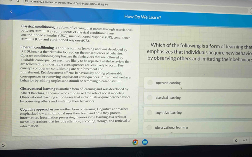 How Do We Learn?
Classical conditioning is a form of learning that occurs through associations
between stimuli. Key components of classical conditioning are
unconditioned stimulus (USC), unconditioned response (UR), conditioned
stimulus (CS), and conditioned response(CR). Which of the following is a form of learning that
Operant conditioning is another form of learning and was developed by emphasizes that individuals acquire new behavio
B.F. Skinner, a theorist who focused on the consequences of behavior.
Operant conditioning emphasizes that behaviors that are followed by by observing others and imitating their behavior:
desirable consequences are more likely to be repeated while behaviors that
are followed by undesirable consequences are less likely to occur. Key
concepts of operant conditioning are reinforcement and
punishment. Reinforcement affirms behaviors by adding pleasurable
consequences or removing unpleasant consequences. Punishment weakens
behavior by adding unpleasant stimuli or removing pleasant stimuli. operant learning
Observational learning is another form of learning and was developed by
Albert Bandura, a theorist who emphasized the role of social modeling.
Observational learning emphasizes that individuals acquire new behaviors classical learning
by observing others and imitating their behaviors.
Cognitive approaches are another form of learning. Cognitive approaches
emphasize how an individual uses their brain and how they process cognitive learning
information. Information processing theories view learning as a series of
mental operations that include attention, encoding, storage, and retrieval of
information. observational learning
Jul 3