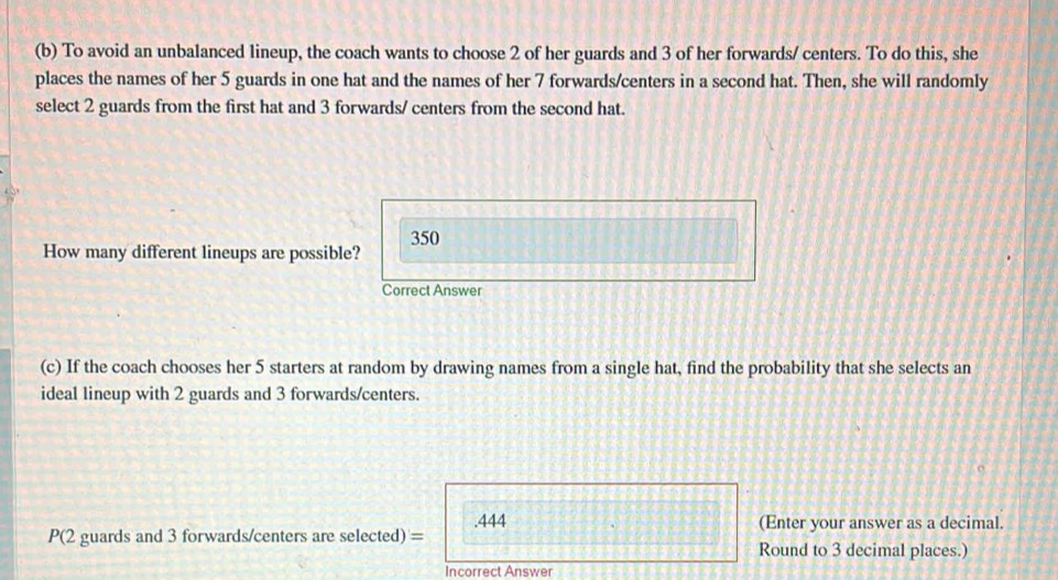 To avoid an unbalanced lineup, the coach wants to choose 2 of her guards and 3 of her forwards/ centers. To do this, she 
places the names of her 5 guards in one hat and the names of her 7 forwards/centers in a second hat. Then, she will randomly 
select 2 guards from the first hat and 3 forwards/ centers from the second hat.
350
How many different lineups are possible? 
Correct Answer 
(c) If the coach chooses her 5 starters at random by drawing names from a single hat, find the probability that she selects an 
ideal lineup with 2 guards and 3 forwards/centers. 
P(2 guards and 3 forwards/centers are selected) = .444
(Enter your answer as a decimal. 
Round to 3 decimal places.) 
Incorrect Answer