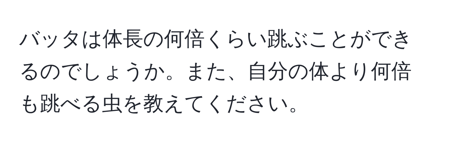 バッタは体長の何倍くらい跳ぶことができるのでしょうか。また、自分の体より何倍も跳べる虫を教えてください。