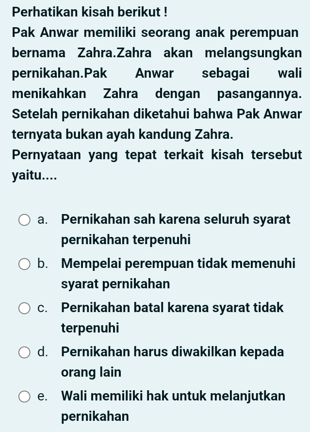 Perhatikan kisah berikut !
Pak Anwar memiliki seorang anak perempuan
bernama Zahra.Zahra akan melangsungkan
pernikahan.Pak Anwar sebagai wali
menikahkan Zahra dengan pasangannya.
Setelah pernikahan diketahui bahwa Pak Anwar
ternyata bukan ayah kandung Zahra.
Pernyataan yang tepat terkait kisah tersebut
yaitu....
a. Pernikahan sah karena seluruh syarat
pernikahan terpenuhi
b. Mempelai perempuan tidak memenuhi
syarat pernikahan
c. Pernikahan batal karena syarat tidak
terpenuhi
d. Pernikahan harus diwakilkan kepada
orang lain
e. Wali memiliki hak untuk melanjutkan
pernikahan