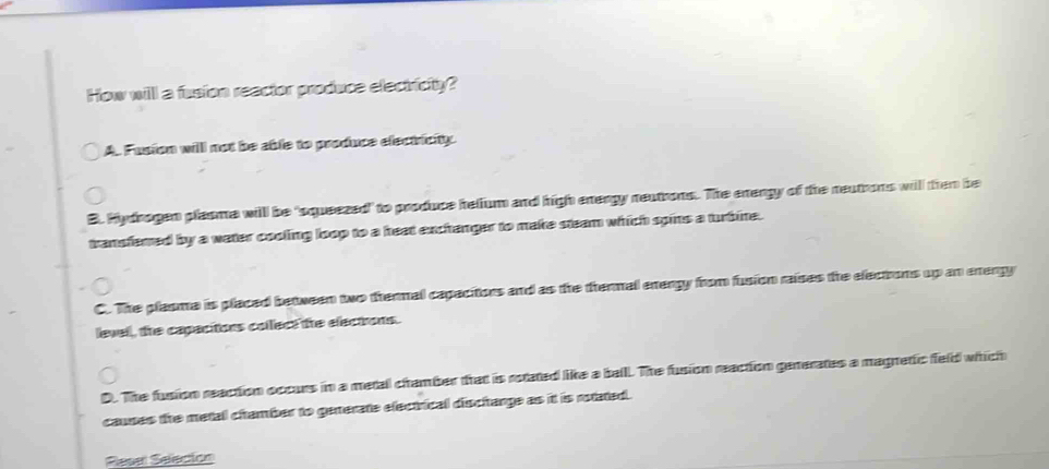 How will a fusion reactor produce electricity?
A. Fusion willl not be able to produce electricity.
B. Hydrogen plasme will be 'squeezed" to produce helium and high energy neutrons. The energy of the neutrons will then be
transfemed by a water cooling loop to a heat exchanger to make steam which spins a turbine.
C. The plasma is placed between two thermal capacitors and as the thermal energy from fusion raises the electrons up an energy
level, the capacitions collect the electrons.
D. The fusion reaction occurs in a metal chamber that is rotated like a balll. The fusion reaction generates a magretic feld which
causes the metall chamber to generate electrical dischange as it is rotated.
Resel Seleción