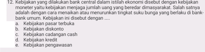 Kebijakan yang dilakukan bank central dalam istilah ekonomi disebut dengan kebijakan
moneter yaitu kebijakan menjaga jumlah uang yang beredar dimasyarakat. Salah satnya
adalah dengan cara menaikan atau menurunkan tingkat suku bunga yang berlaku di bank-
bank umum. Kebijakan ini disebut dengan .....
a. Kebijakan pasar terbuka
b. Kebijakan diskonto
c. Kebijakan cadangan cash
d. Kebijakan kredit
e. Kebijakan pengawasan