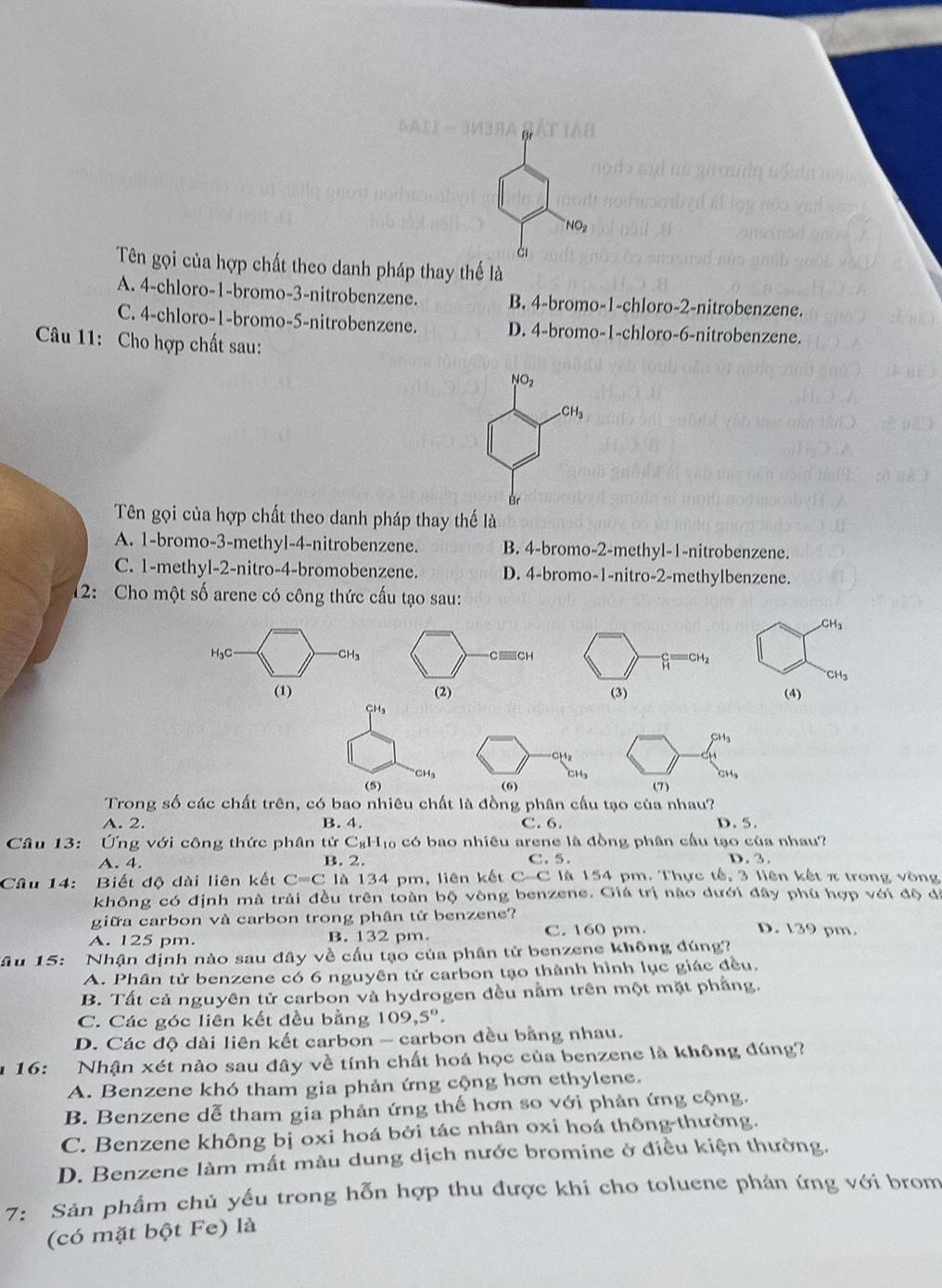 SACT - 3M3BA
NO_2
à
Tên gọi của hợp chất theo danh pháp thay thế là
A. 4-chloro-1-bromo-3-nitrobenzene. B. 4-bromo-1-chloro-2-nitrobenzene.
C. 4-chloro-1-bromo-5-nitrobenzene. D. 4-bromo-1-chloro-6-nitrobenzene.
Câu 11: Cho hợp chất sau:
NO_2
CH_3
Br
Tên gọi của hợp chất theo danh pháp thay thế là
A. 1-bromo-3-methyl-4-nitrobenzene. B. 4-bromo-2-methyl-1-nitrobenzene.
C. 1-methyl-2-nitro-4-bromobenzene. D. 4-bromo-1-nitro-2-methylbenzene.
12: Cho một số arene có công thức cấu tạo sau:
CH_3
H₃C CH_3
CH_3
(1) (4)
CHs
SH_3
b
''CHa CHg
(5) (6) (7)
Trong số các chất trên, có bao nhiêu chất là đồng phân cầu tạo của nhau?
A. 2. B. 4. C. 6. D. 5.
Cầu 13: Ứng với công thức phân tử C_8H_10 có bao nhiêu arene là đồng phân cầu tạo của nhau?
A. 4. B. 2. C. 5. D. 3.
Câu 14:  Biết độ dài liên kết C=C là 134 pm, liên kết C-C là 154 pm. Thực tế, 3 liên kết π trong vòng
không có định mà trải đều trên toàn bộ vòng benzene. Giá trị nào dưới đây phủ hợp với độ đã
giữa carbon và carbon trong phân tử benzene? D. 139 pm.
A. 125 pm. B. 132 pm. C. 160 pm.
Tâu 15: Nhận định nào sau đây về cấu tạo của phân tử benzene không đúng?
A. Phân tử benzene có 6 nguyên tử carbon tạo thành hình lục giác đều,
B. Tất cả nguyên tử carbon và hydrogen đều nằm trên một mặt phẳng.
C. Các góc liên kết đều bằng 109,5°.
D. Các độ dài liên kết carbon ~ carbon đều bằng nhau.
u 16: Nhận xét nào sau đây về tính chất hoá học của benzene là không đúng?
A. Benzene khó tham gia phản ứng cộng hơn ethylene.
B. Benzene dễ tham gia phản ứng thế hơn so với phản ứng cộng.
C. Benzene không bị oxi hoá bởi tác nhân oxi hoá thông-thường.
D. Benzene làm mắt màu dung dịch nước bromine ở điều kiện thường.
7: Sản phẩm chủ yếu trong hỗn hợp thu được khi cho toluene phản ứng với brom
(có mặt bột Fe) là