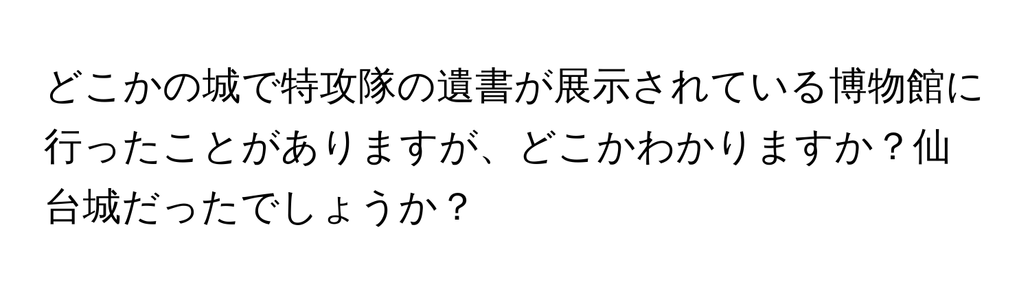 どこかの城で特攻隊の遺書が展示されている博物館に行ったことがありますが、どこかわかりますか？仙台城だったでしょうか？