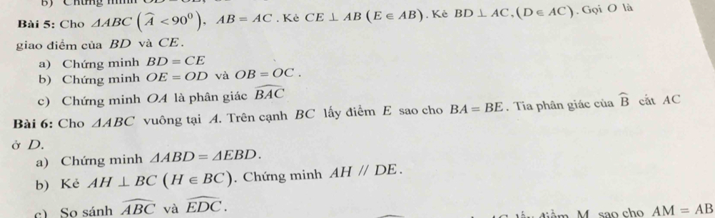 Chứng mn 
Bài 5: Cho △ ABC(widehat A<90^0), AB=AC. Kẻ CE⊥ AB(E∈ AB).Kẻ BD⊥ AC, (D∈ AC). Gọi O là 
giao điểm của BD và CE. 
a) Chứng minh BD=CE
b) Chứng minh OE=OD và OB=OC. 
c) Chứng minh OA là phân giác widehat BAC
Bài 6: Cho △ ABC vuông tại A. Trên cạnh BC lấy điểm E sao cho BA=BE. Tia phân giác của widehat B cắt AC
Ở D. 
a) Chứng minh △ ABD=△ EBD. 
b) Kẻ AH⊥ BC(H∈ BC). Chứng minh AH//DE. 
c) So sánh widehat ABC và widehat EDC. M sao cho AM=AB