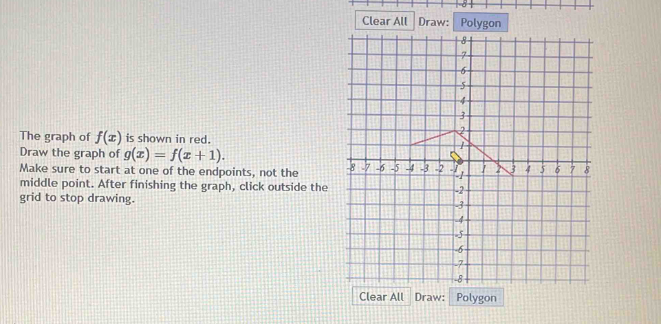 Clear All Draw: Polygon
The graph of f(x) is shown in red.
Draw the graph of g(x)=f(x+1). 
Make sure to start at one of the endpoints, not the 
middle point. After finishing the graph, click outside the
grid to stop drawing. 
Clear All Draw: Polygon