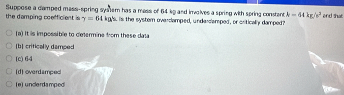 Suppose a damped mass-spring system has a mass of 64 kg and involves a spring with spring constant k=64kg/s^2
the damping coefficient is gamma =64kg/s s. Is the system overdamped, underdamped, or critically damped? and that
(a) It is impossible to determine from these data
(b) critically damped
(c) 64
(d) overdamped
(e) underdamped