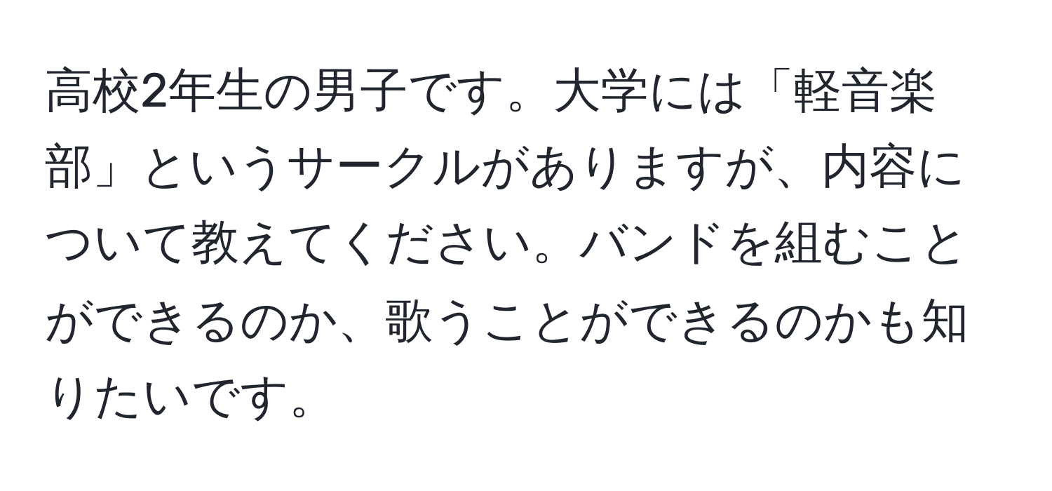 高校2年生の男子です。大学には「軽音楽部」というサークルがありますが、内容について教えてください。バンドを組むことができるのか、歌うことができるのかも知りたいです。