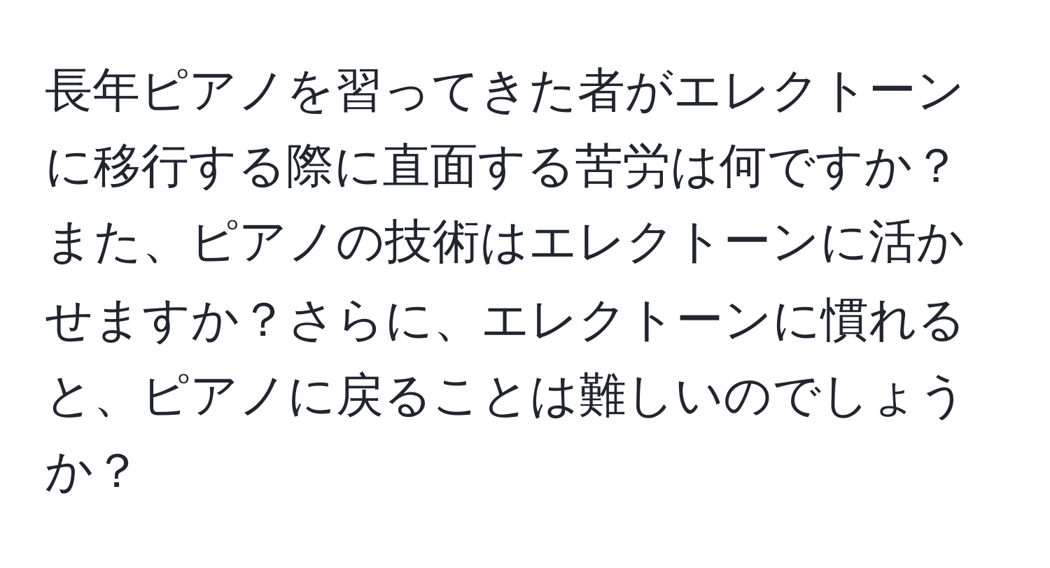 長年ピアノを習ってきた者がエレクトーンに移行する際に直面する苦労は何ですか？また、ピアノの技術はエレクトーンに活かせますか？さらに、エレクトーンに慣れると、ピアノに戻ることは難しいのでしょうか？