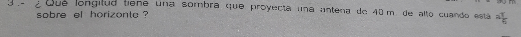 3 .- ¿ Qué longitud tiene una sombra que proyecta una antena de 40 m. de alto cuando está a T/6 
sobre el horizonte ?