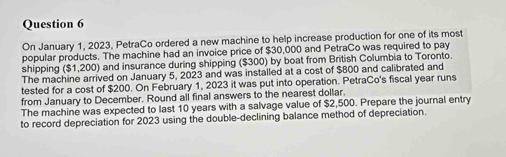 On January 1, 2023, PetraCo ordered a new machine to help increase production for one of its most 
popular products. The machine had an invoice price of $30,000 and PetraCo was required to pay 
shipping ($1,200) and insurance during shipping ($300) by boat from British Columbia to Toronto. 
The machine arrived on January 5, 2023 and was installed at a cost of $800 and calibrated and 
tested for a cost of $200. On February 1, 2023 it was put into operation. PetraCo's fiscal year runs 
from January to December. Round all final answers to the nearest dollar. 
The machine was expected to last 10 years with a salvage value of $2,500. Prepare the journal entry 
to record depreciation for 2023 using the double-declining balance method of depreciation.