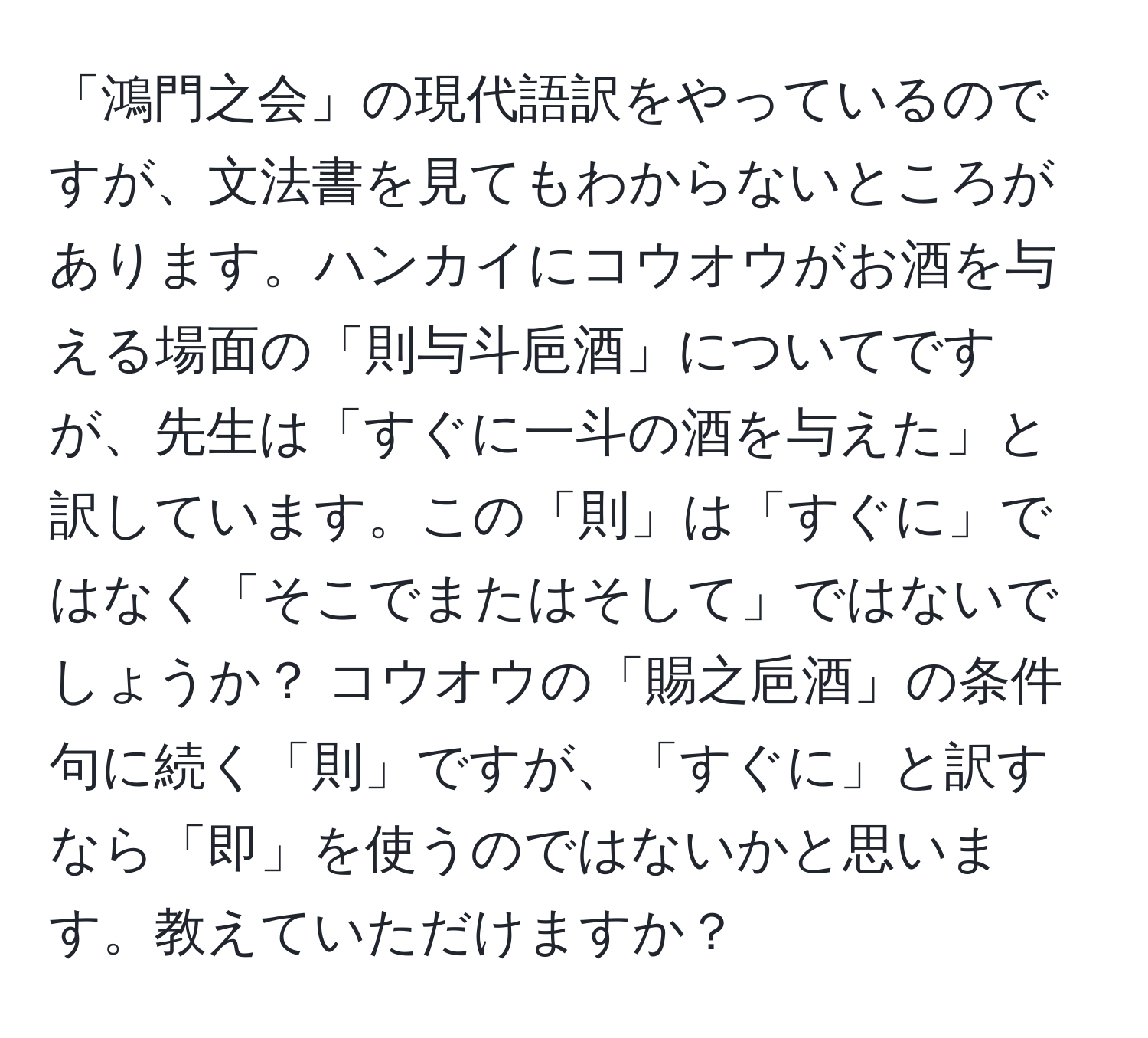 「鴻門之会」の現代語訳をやっているのですが、文法書を見てもわからないところがあります。ハンカイにコウオウがお酒を与える場面の「則与斗巵酒」についてですが、先生は「すぐに一斗の酒を与えた」と訳しています。この「則」は「すぐに」ではなく「そこでまたはそして」ではないでしょうか？ コウオウの「賜之巵酒」の条件句に続く「則」ですが、「すぐに」と訳すなら「即」を使うのではないかと思います。教えていただけますか？