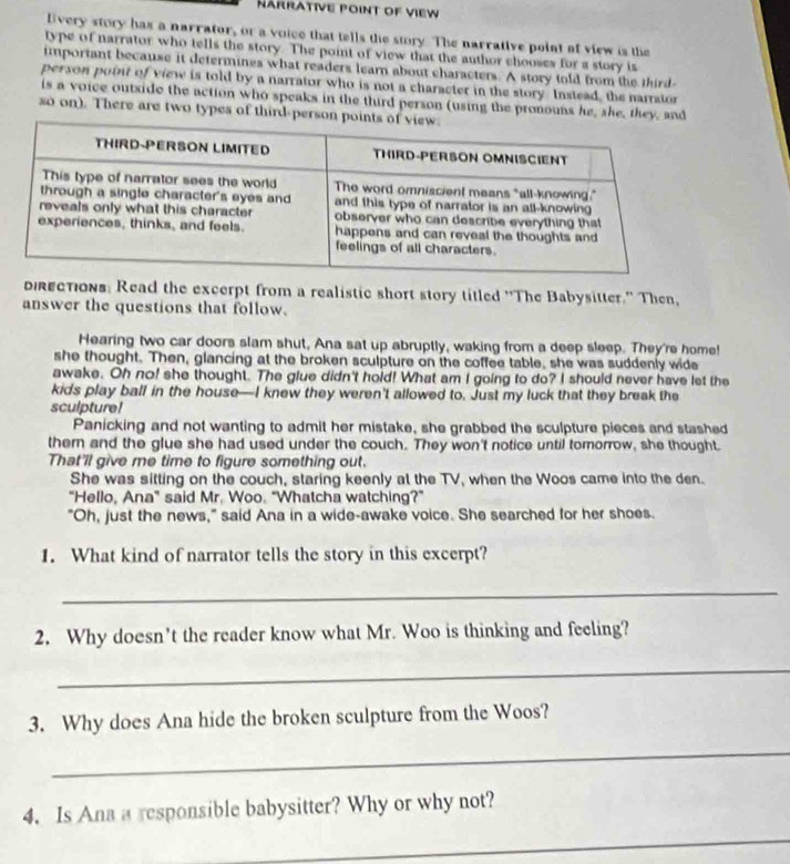 ärrative point of view 
lvery story has a narrator, or a voice that tells the story. The narrative point of view is the 
type of narrator who tells the story. The point of view that the author chooses for a story is 
important because it determines what readers learn about characters. A story told from the third 
person point of view is told by a narrator who is not a character in the story Instead, the narraton 
is a voice outxide the action who speaks in the third person (using the pronouns he, she, they, and 
so on). There are two types of third-person 
directions: Read the excerpt from a realistic short story titled "The Babysitter." Then, 
answer the questions that follow. 
Hearing two car doors slam shut, Ana sat up abruptly, waking from a deep sleep. They're home! 
she thought. Then, glancing at the broken sculpture on the coffee table, she was suddenly wide 
awake. Oh no! she thought. The glue didn't hold! What am I going to do? I should never have let the 
kids play ball in the house—I knew they weren't allowed to. Just my luck that they break the 
sculpture! 
Panicking and not wanting to admit her mistake, she grabbed the sculpture pieces and stashed 
them and the glue she had used under the couch. They won't notice until tomorrow, she thought. 
That'll give me time to figure something out. 
She was sitting on the couch, staring keenly at the TV, when the Woos came into the den. 
“Hello, Ana” said Mr. Woo. “Whatcha watching?” 
"Oh, just the news," said Ana in a wide-awake voice. She searched for her shoes. 
1. What kind of narrator tells the story in this excerpt? 
_ 
2. Why doesn't the reader know what Mr. Woo is thinking and feeling? 
_ 
3. Why does Ana hide the broken sculpture from the Woos? 
_ 
4. Is Ana a responsible babysitter? Why or why not? 
_