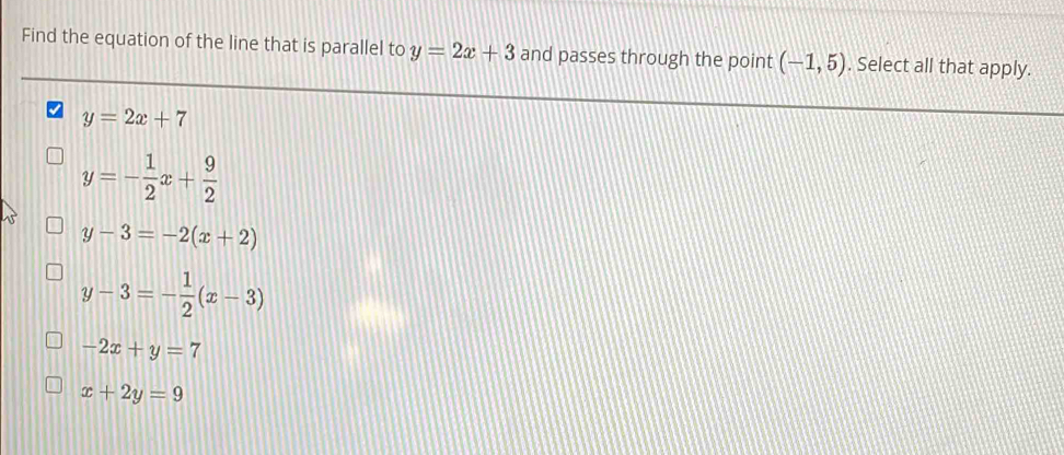 Find the equation of the line that is parallel to y=2x+3 and passes through the point (-1,5). Select all that apply.
y=2x+7
y=- 1/2 x+ 9/2 
y-3=-2(x+2)
y-3=- 1/2 (x-3)
-2x+y=7
x+2y=9