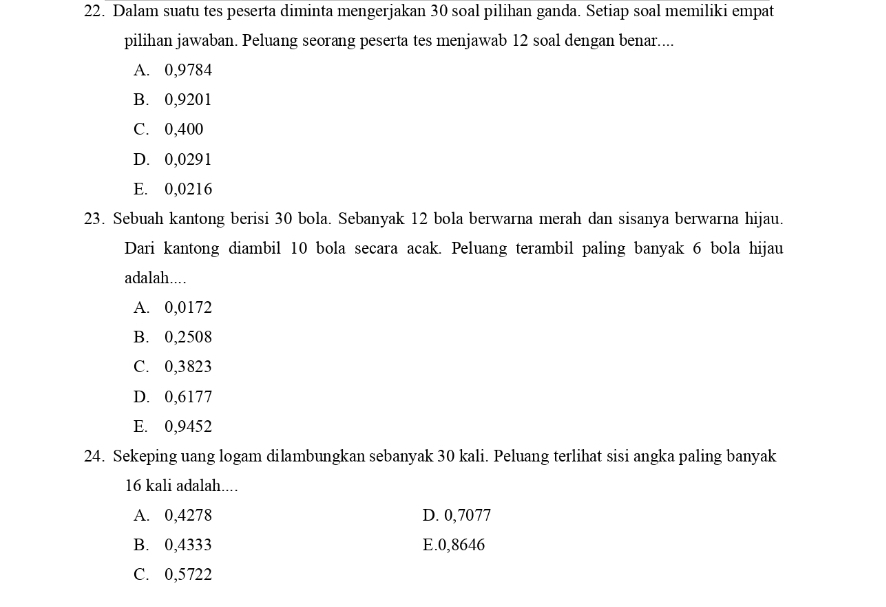 Dalam suatu tes peserta diminta mengerjakan 30 soal pilihan ganda. Setiap soal memiliki empat
pilihan jawaban. Peluang seorang peserta tes menjawab 12 soal dengan benar....
A. 0,9784
B. 0,9201
C. 0,400
D. 0,0291
E. 0,0216
23. Sebuah kantong berisi 30 bola. Sebanyak 12 bola berwarna merah dan sisanya berwarna hijau.
Dari kantong diambil 10 bola secara acak. Peluang terambil paling banyak 6 bola hijau
adalah…
A. 0,0172
B. 0,2508
C. 0,3823
D. 0,6177
E. 0,9452
24. Sekeping uang logam dilambungkan sebanyak 30 kali. Peluang terlihat sisi angka paling banyak
16 kali adalah....
A. 0,4278 D. 0,7077
B. 0,4333 E. 0,8646
C. 0,5722