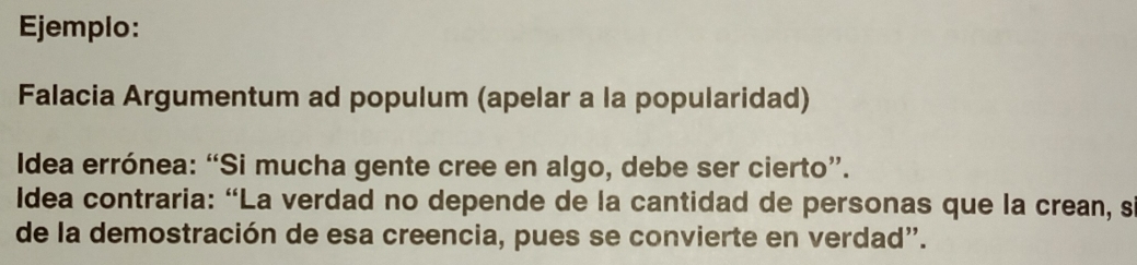 Ejemplo: 
Falacia Argumentum ad populum (apelar a la popularidad) 
Idea errónea: “Si mucha gente cree en algo, debe ser cierto”. 
Idea contraria: “La verdad no depende de la cantidad de personas que la crean, s 
de la demostración de esa creencia, pues se convierte en verdad".