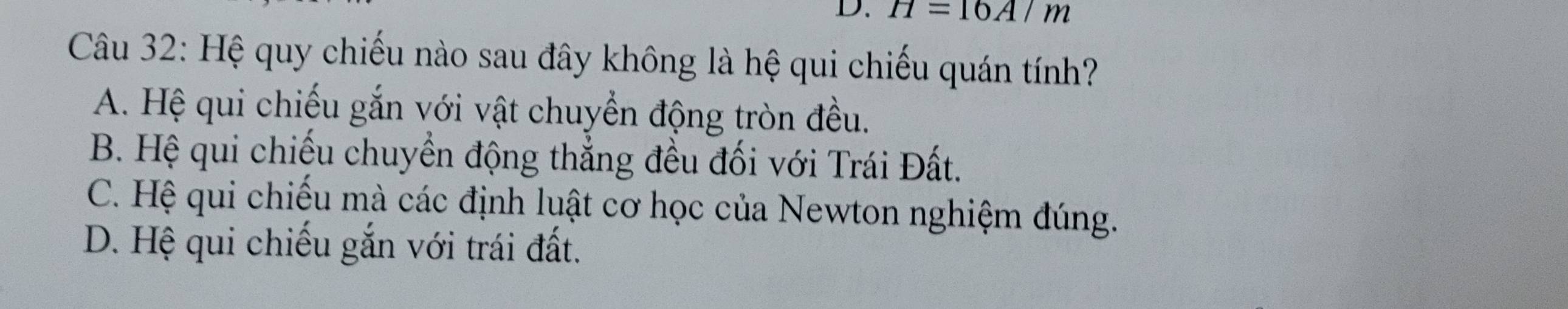 H=16A/m
Câu 32: Hệ quy chiếu nào sau đây không là hệ qui chiếu quán tính?
A. Hệ qui chiếu gắn với vật chuyển động tròn đều.
B. Hệ qui chiếu chuyển động thẳng đều đối với Trái Đất.
C. Hệ qui chiếu mà các định luật cơ học của Newton nghiệm đúng.
D. Hệ qui chiếu gắn với trái đất.