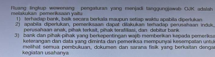 Ruang lingkup wewenang pengaturan yang menjadi tanggungjawab OJK adalah 
melakukan pemeriksaan yaitu 
1) terhadap bank, baik secara berkala maupun setiap waktu apabila diperlukan 
2) apabila diperlukan, pemeriksaan dapat dilakukan terhadap perusahaan induk, 
perusahaan anak, pihak terkait, pihak terafiliasi, dan debitur bank 
3) bank dan pihak-pihak yang berkepentingan wajib memberikan kepada pemeriksa 
keterangan dan data yang diminta dan pemeriksa mempunyai kesempatan untu 
melihat semua pembukuan, dokumen dan sarana fisik yang berkaitan dengar 
kegiatan usahanya