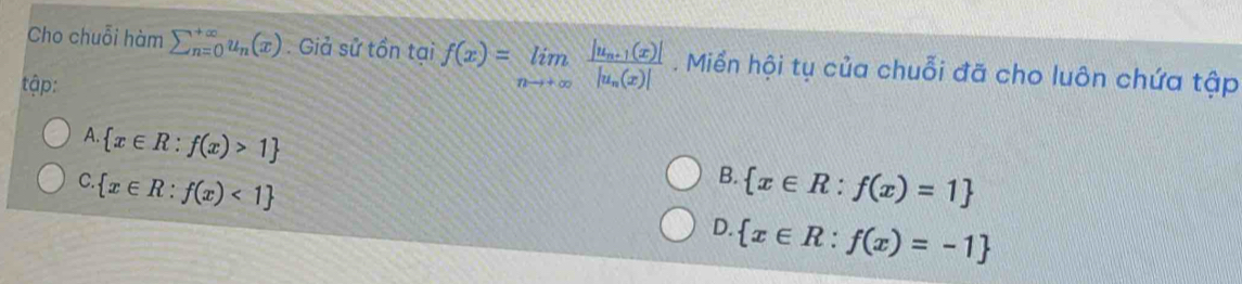 Cho chuỗi hàm sumlimits  underline(n=0)^(∈fty)u_n(x). Giả sử tồn tại f(x)=limlimits _nto +∈fty frac |u_n+1(x)||u_n(x)|. Miển hội tụ của chuỗi đã cho luôn chứa tập
tập:
A.  x∈ R:f(x)>1
B.
C.  x∈ R:f(x)<1  x∈ R:f(x)=1
D.  x∈ R:f(x)=-1