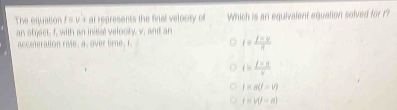 The equation /equiv V+ ar represents the final velocity of Which is an equivalent equation solved for r?
an object, /, with an initial velocity, v, and an
acceleration rate, a, over time, f. i= j=V/n 
I= I=B/v 
t=a(t=v)
t=v(t=a)