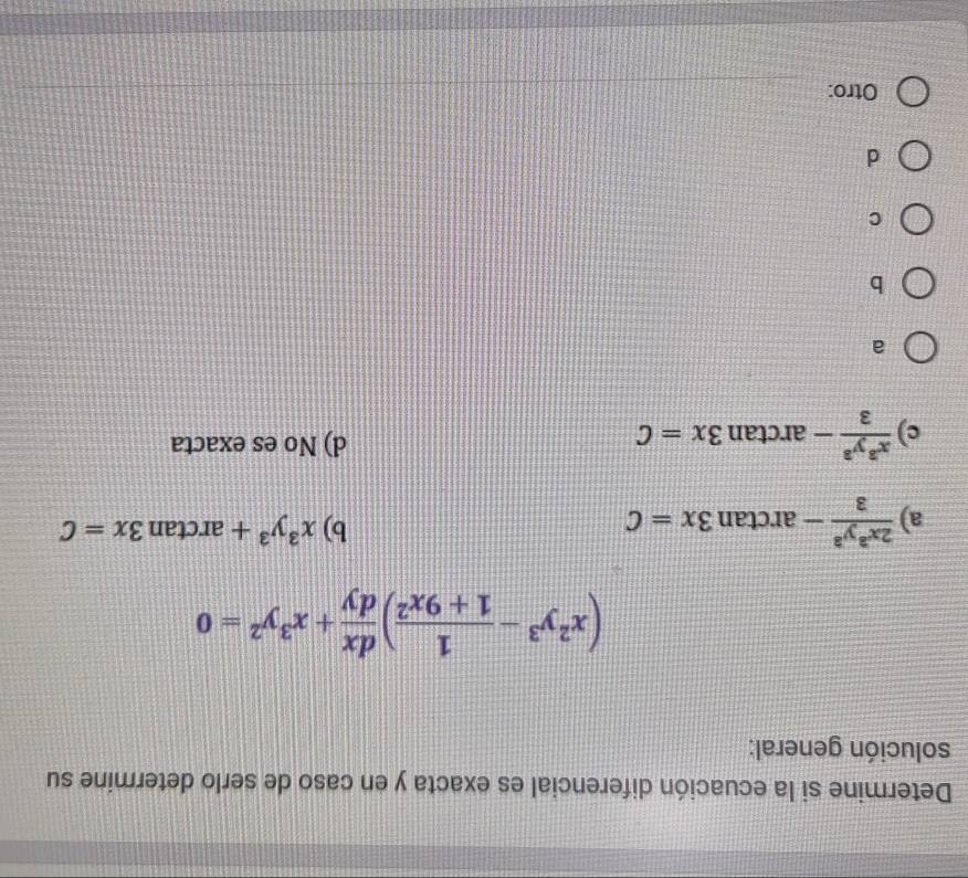 Determine si la ecuación diferencial es exacta y en caso de serlo determine su
solución general:
(x^2y^3- 1/1+9x^2 ) dx/dy +x^3y^2=0
a)  2x^3y^3/3 -arctan 3x=C b) x^3y^3+arctan 3x=C
c)  x^3y^3/3 -arctan 3x=C d) No es exacta
a
b
C
d
Otro:_
_