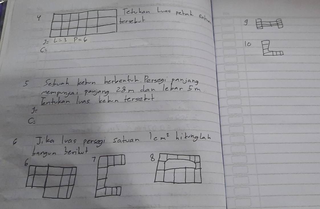 Tetukan Luas perork satua 
tersebok
g
J=L=3 P=6
10
C=
5 Sebooh kebon berbenfol. Persegi panjang 
nempunyai panjang 28m dan lebar 5 m
Tentokan luas kehn tersebut
J
C. 
Jika lvas persegi satuan 1cm^2 hikonglah 
bangon benikut 
6. 
7 
8