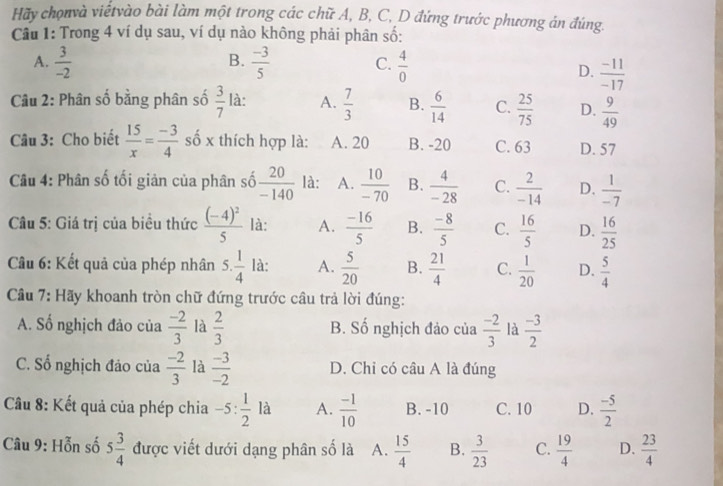 Hãy chọnvà viếtvào bài làm một trong các chữ A, B, C, D đứng trước phương án đúng.
Cầu 1: Trong 4 ví dụ sau, ví dụ nào không phải phân số:
B.
A.  3/-2   (-3)/5  C.  4/0 
D.  (-11)/-17 
Câu 2: Phân số bằng phân số  3/7  là: A.  7/3  B.  6/14  C.  25/75  D.  9/49 
Câu 3: Cho biết  15/x = (-3)/4  số x thích hợp là: A. 20 B. -20 C. 63 D. 57
Câu 4: Phân số tối giản của phân số  20/-140  là: A.  10/-70  B.  4/-28  C.  2/-14  D.  1/-7 
Cu 5: Giá trị của biều thức frac (-4)^25 là: A.  (-16)/5  B.  (-8)/5  C.  16/5  D.  16/25 
Cầu 6: Kết quả của phép nhân 5. 1/4  là: A.  5/20  B.  21/4  C.  1/20  D.  5/4 
Cầu 7: Hãy khoanh tròn chữ đứng trước câu trả lời đúng:
A. Số nghịch đảo của  (-2)/3  là  2/3  B. Số nghịch đảo của  (-2)/3  là  (-3)/2 
C. Số nghịch đảo của  (-2)/3  là  (-3)/-2  D. Chỉ có câu A là đúng
Câu 8: Kết quả của phép chia -5: 1/2 la A.  (-1)/10  B. -10 C. 10 D.  (-5)/2 
Câu 9: Hỗn số 5 3/4  được viết dưới dạng phân số là A.  15/4  B.  3/23  C.  19/4  D.  23/4 