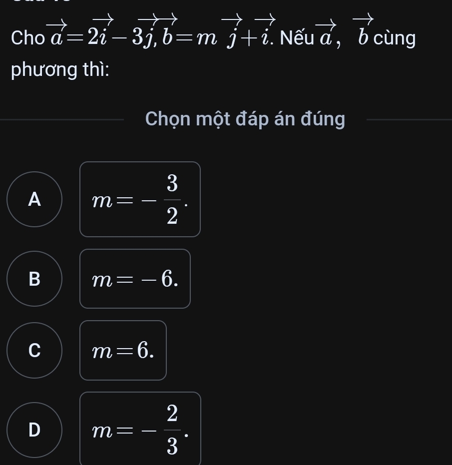 Cho vector a=2vector i-3j, b=mj+i. Nếu vector a, vector b cùng
phương thì:
Chọn một đáp án đúng
A m=- 3/2 .
B m=-6.
C m=6.
D m=- 2/3 .