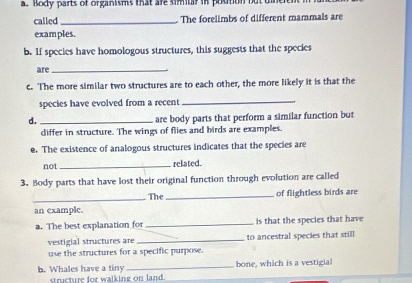 Body parts of organisms that are similar in position butue 
called _The forelimbs of different mammals are 
examples. 
b. If species have homologous structures, this suggests that the species 
are_ 
c. The more similar two structures are to each other, the more likely it is that the 
species have evolved from a recent 
_ 
d._ 
are body parts that perform a similar function but 
differ in structure. The wings of flies and birds are examples. 
e. The existence of analogous structures indicates that the species are 
not _related. 
3. Body parts that have lost their original function through evolution are called 
_The _of flightless birds are 
an example. 
a. The best explanation for _is that the species that have 
vestigial structures are _to ancestral species that still 
use the structures for a specific purpose. 
b. Whales have a tiny _bone, which is a vestigial 
structure for walking on land.