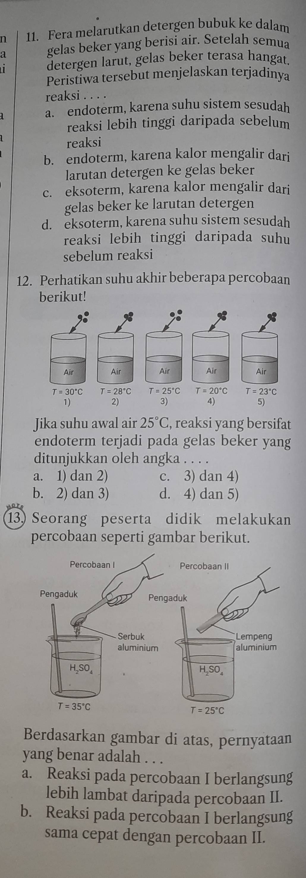 Fera melarutkan detergen bubuk ke dalam
gelas beker yang berisi air. Setelah semua
detergen larut, gelas beker terasa hangat.
Peristiwa tersebut menjelaskan terjadinya
reaksi . . . .
a. endoterm, karena suhu sistem sesudah
reaksi lebih tinggi daripada sebelum
reaksi
b. endoterm, karena kalor mengalir dari
larutan detergen ke gelas beker
c. eksoterm, karena kalor mengalir dari
gelas beker ke larutan detergen
d. eksoterm, karena suhu sistem sesudah
reaksi lebih tinggi daripada suhu
sebelum reaksi
12. Perhatikan suhu akhir beberapa percobaan
berikut!
Jika suhu awal air 25°C , reaksi yang bersifat
endoterm terjadi pada gelas beker yang
ditunjukkan oleh angka . . . .
a. 1) dan 2) c. 3) dan 4)
b. 2) dan 3) d. 4) dan 5)
13) Seorang peserta didik melakukan
percobaan seperti gambar berikut.
Berdasarkan gambar di atas, pernyataan
yang benar adalah . . .
a. Reaksi pada percobaan I berlangsung
lebih lambat daripada percobaan II.
b. Reaksi pada percobaan I berlangsung
sama cepat dengan percobaan II.