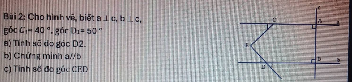 Cho hình vẽ, biết a⊥ c, b⊥ c,
gocC_1=40° , góc D_1=50°
a) Tính số đo góc D2. 
b) Chứng minh a//b
c) Tính số đo góc CED