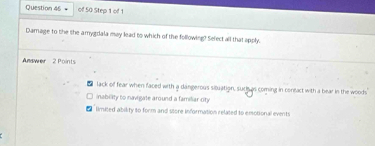 Damage to the the amygdala may lead to which of the following? Select all that apply.
Answer 2 Points
lack of fear when faced with a dangerous situation, such as coming in contact with a bear in the woods
inability to navigate around a familiar city
limited ability to form and store information related to emotional events