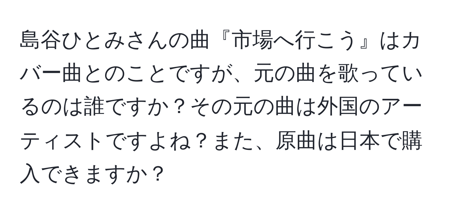 島谷ひとみさんの曲『市場へ行こう』はカバー曲とのことですが、元の曲を歌っているのは誰ですか？その元の曲は外国のアーティストですよね？また、原曲は日本で購入できますか？