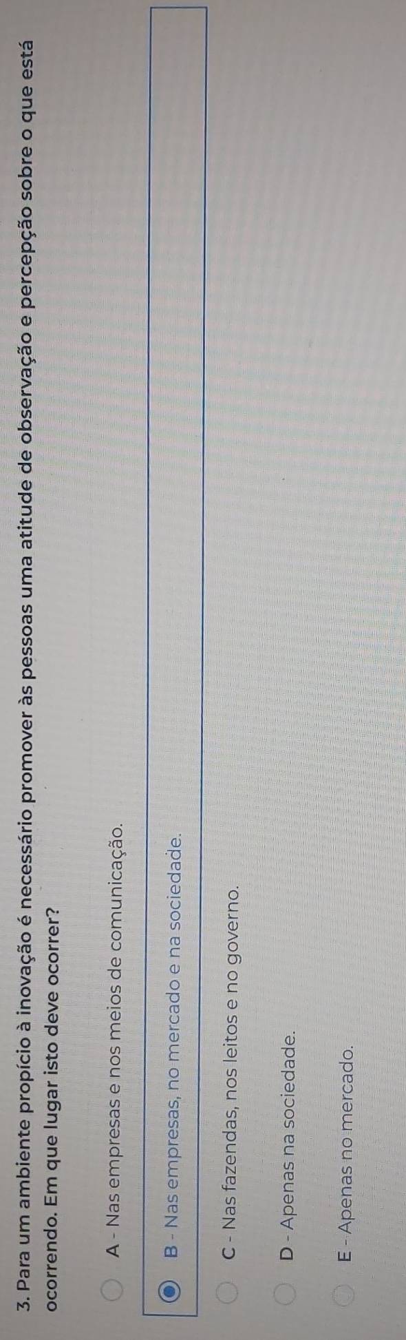 Para um ambiente propício à inovação é necessário promover às pessoas uma atitude de observação e percepção sobre o que está
ocorrendo. Em que lugar isto deve ocorrer?
A - Nas empresas e nos meios de comunicação.
B - Nas empresas, no mercado e na sociedade.
C - Nas fazendas, nos leitos e no governo.
D - Apenas na sociedade.
E - Apenas no mercado.