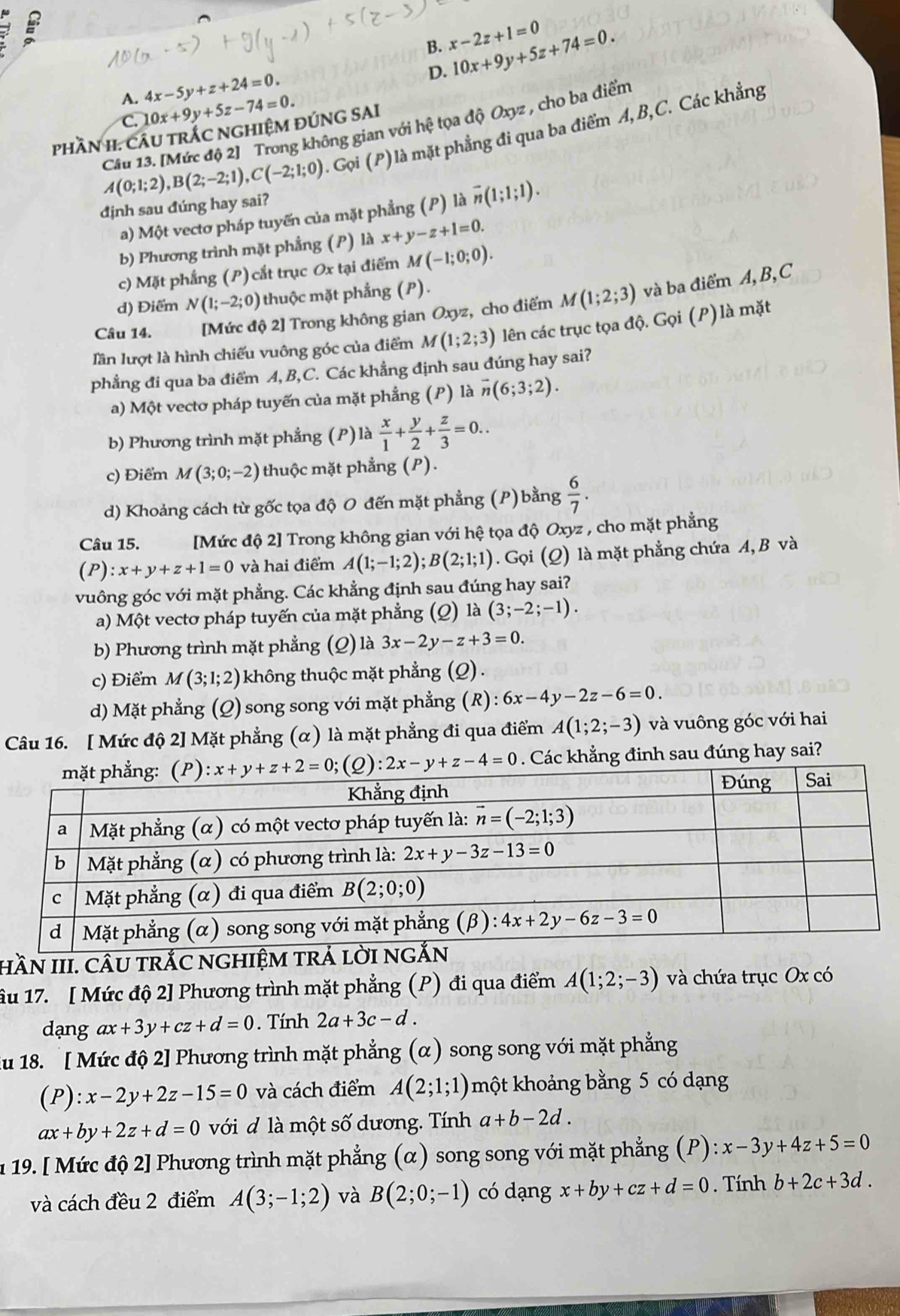 B. x-2z+1=0
D. 10x+9y+5z+74=0.
A. 4x-5y+z+24=0.
C 10x+9y+5z-74=0.
Câu 13. [Mức độ 2] Trong không gian với hệ tọa độ Oxyz , cho ba điểm
A(0;1;2),B(2;-2;1),C(-2;1;0). Gọ i(P) là mặt phẳng đi qua ba điểm A,B,C. Các khẳng
phầN I. CÂU TRÁC NGHIệM ĐÚNG SAI
dịnh sau đúng hay sai?
a) Một vectơ pháp tuyến của mặt phẳng (P) là overline n(1;1;1).
b) Phương trình mặt phẳng (P) là x+y-z+1=0.
c) Mặt phẳng (P) cắt trục Ox tại điểm M(-1;0;0).
d) Điểm N(1;-2;0) thuộc mặt phẳng (P).
Câu 14. [Mức độ 2] Trong không gian Oxyz , cho điểm M(1;2;3) và ba điểm A,B, C
lần lượt là hình chiếu vuông góc của điểm M(1;2;3) lên các trục tọa độ. Gọi (P) là mặt
phẳng đi qua ba điểm A, B,C. Các khẳng định sau đúng hay sai?
a) Một vectơ pháp tuyến của mặt phẳng (P) là vector n(6;3;2).
b) Phương trình mặt phẳng (P) là  x/1 + y/2 + z/3 =0..
c) Điểm M(3;0;-2) thuộc mặt phẳng (P).
d) Khoảng cách từ gốc tọa độ O đến mặt phẳng (P) bằng  6/7 .
Câu 15. [Mức độ 2] Trong không gian với hệ tọa độ Oxyz , cho mặt phẳng
(P) :x+y+z+1=0 và hai điểm A(1;-1;2);B(2;1;1). Gọi (Q) là mặt phẳng chứa A, B và
vuông góc với mặt phẳng. Các khẳng định sau đúng hay sai?
a) Một vectơ pháp tuyến của mặt phẳng ; (Q) là (3;-2;-1).
b) Phương trình mặt phẳng (Q) là 3x-2y-z+3=0.
c) Điểm M(3;1;2) không thuộc mặt phẳng (Q).
d) Mặt phẳng (Q) song song với mặt phẳng (R): 6x-4y-2z-6=0.
Câu 16. [ Mức độ 2] Mặt phẳng (α) là mặt phẳng đi qua điểm A(1;2;-3) và vuông góc với hai
Các khẳng đinh sau đúng hay sai?
HầN III. CÂU TRÁC NGHIỆM TRẢ l
ầu 17. [ Mức độ 2] Phương trình mặt phẳng (P) đi qua điểm A(1;2;-3) và chứa trục Ox có
dạng ax+3y+cz+d=0. Tính 2a+3c-d.
du 18. [ Mức độ 2] Phương trình mặt phẳng (α) song song với mặt phẳng
(P) ):x-2y+2z-15=0 và cách điểm A(2;1;1) một khoảng bằng 5 có dạng
ax+by+2z+d=0 với đ là một số dương. Tính a+b-2d.
1 19. [ Mức độ 2] Phương trình mặt phẳng (α) song song với mặt phẳng (P): x-3y+4z+5=0
và cách đều 2 điểm A(3;-1;2) và B(2;0;-1) có dạng x+by+cz+d=0. Tính b+2c+3d.