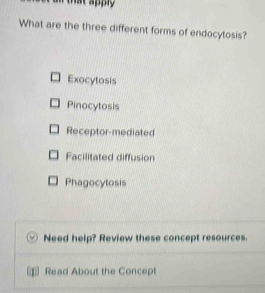 an that apply .
What are the three different forms of endocytosis?
Exocytosis
Pinocytosis
Receptor-mediated
Facilitated diffusion
Phagocytosis
Need help? Review these concept resources.
1 Read About the Concept