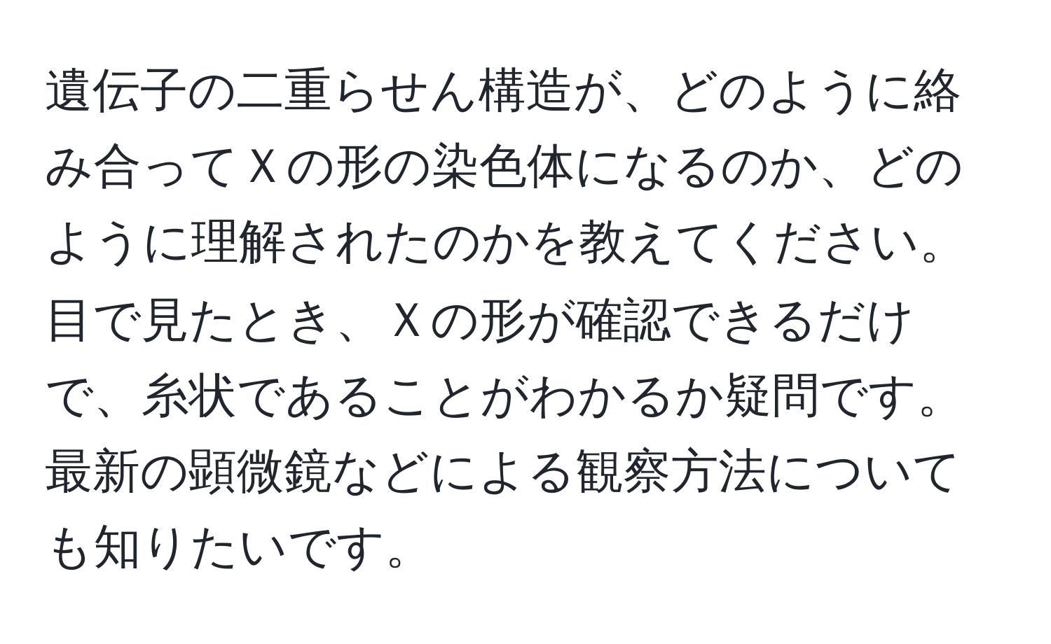 遺伝子の二重らせん構造が、どのように絡み合ってＸの形の染色体になるのか、どのように理解されたのかを教えてください。目で見たとき、Ｘの形が確認できるだけで、糸状であることがわかるか疑問です。最新の顕微鏡などによる観察方法についても知りたいです。