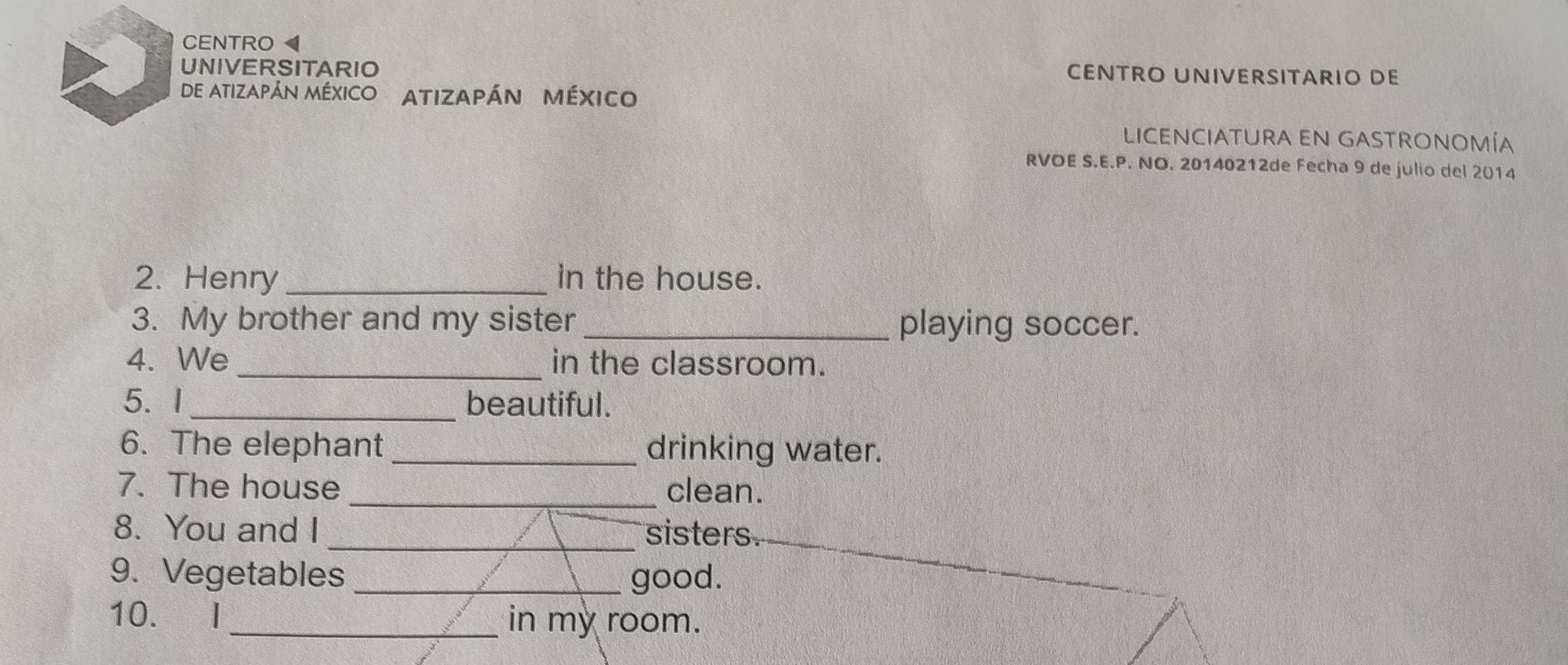 CENTRO 
UNIVERSITARIO 
ENTRO UNIVERSITARIO DE 
de atizapán MéxIco Atizapán México 
LICENCIATURA EN GASTRONOMÍA 
RVOE S.E.P. NO. 20140212de Fecha 9 de julio del 2014 
2. Henry in the house. 
3. My brother and my sister _playing soccer. 
4. We_ in the classroom. 
5. I _beautiful. 
6. The elephant drinking water. 
7. The house _clean. 
8. You and I _sisters 
9. Vegetables _good. 
10. I_ in my room.